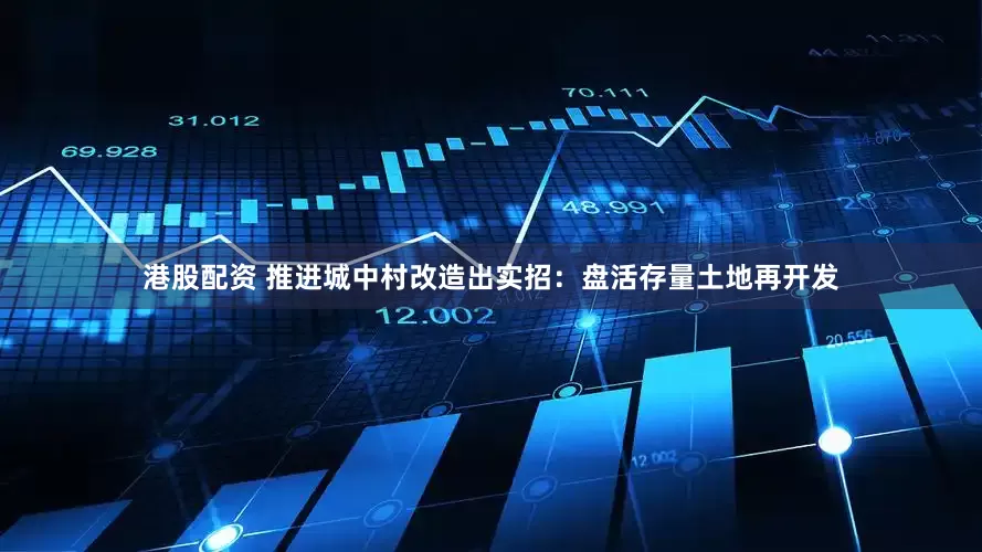 港股配资 推进城中村改造出实招：盘活存量土地再开发