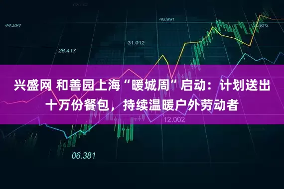 兴盛网 和善园上海“暖城周”启动：计划送出十万份餐包，持续温暖户外劳动者