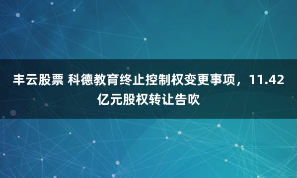 丰云股票 科德教育终止控制权变更事项，11.42亿元股权转让告吹