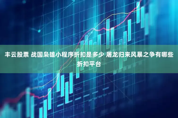 丰云股票 战国枭雄小程序折扣是多少 屠龙归来风暴之争有哪些折扣平台