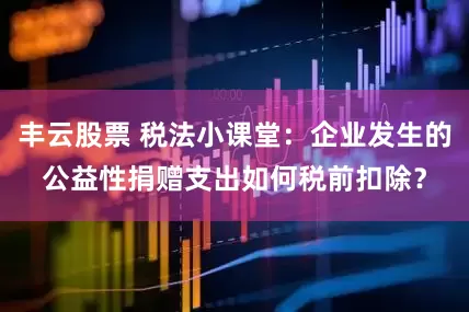 丰云股票 税法小课堂：企业发生的公益性捐赠支出如何税前扣除？
