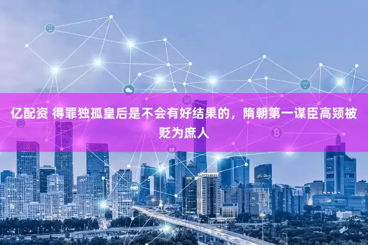 亿配资 得罪独孤皇后是不会有好结果的，隋朝第一谋臣高颎被贬为庶人